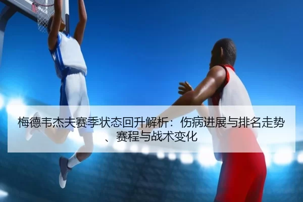 梅德韦杰夫赛季状态回升解析：伤病进展与排名走势、赛程与战术变化